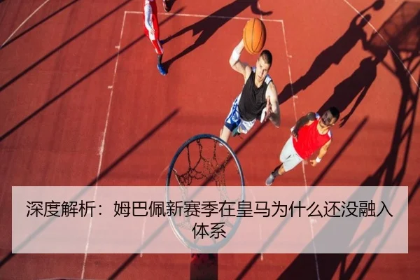 深度解析：姆巴佩新赛季在皇马为什么还没融入体系